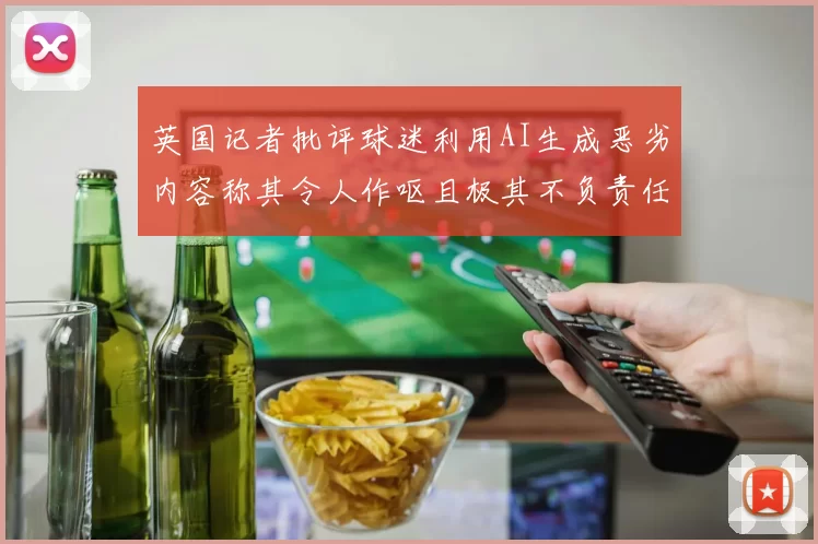 英国记者批评球迷利用AI生成恶劣内容称其令人作呕且极其不负责任