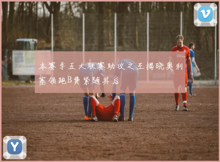 本赛季五大联赛助攻之王揭晓奥利塞领跑B费紧随其后