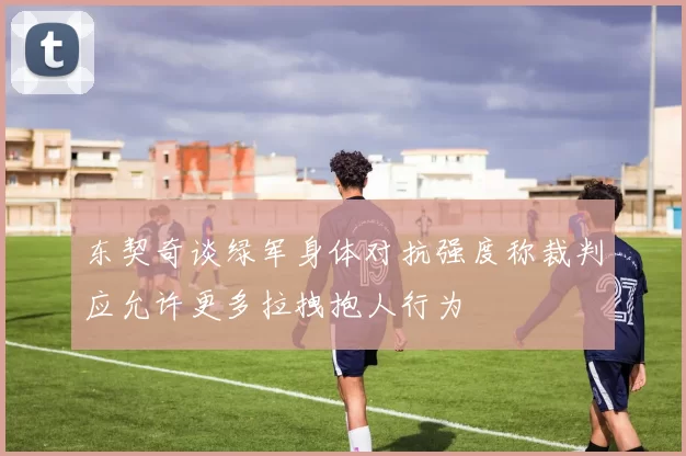 东契奇谈绿军身体对抗强度称裁判应允许更多拉拽抱人行为