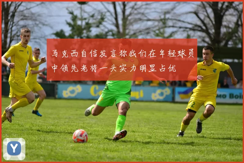 马克西自信发言称我们在年轻球员中领先老将一头实力明显占优