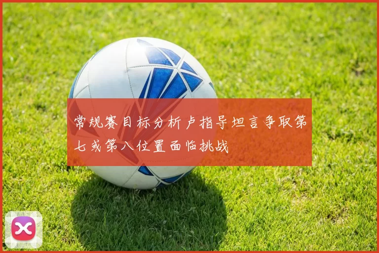 常规赛目标分析卢指导坦言争取第七或第八位置面临挑战