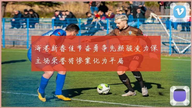 海港新春佳节奋勇争先颜骏凌力保主场荣誉将惨案化为平局