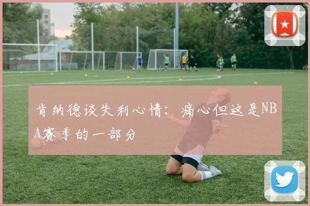 肯纳德谈失利心情：痛心但这是NBA赛季的一部分