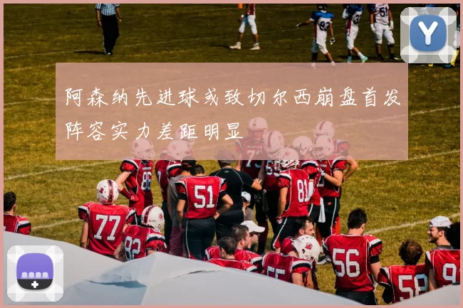 阿森纳先进球或致切尔西崩盘首发阵容实力差距明显