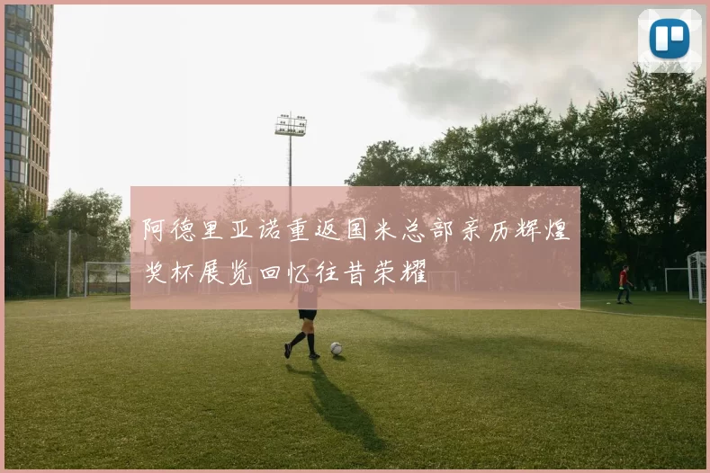阿德里亚诺重返国米总部亲历辉煌奖杯展览回忆往昔荣耀