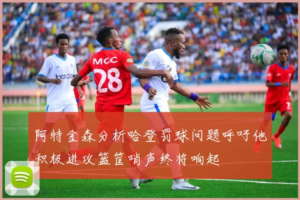 阿特金森分析哈登罚球问题呼吁他积极进攻篮筐哨声终将响起