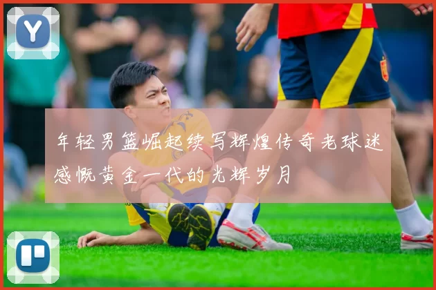 年轻男篮崛起续写辉煌传奇老球迷感慨黄金一代的光辉岁月