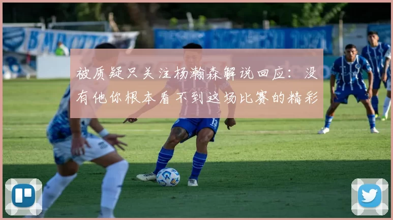 被质疑只关注杨瀚森解说回应：没有他你根本看不到这场比赛的精彩