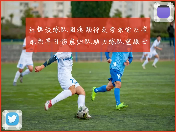 杜锋谈球队困境期待麦考尔徐杰崔永熙早日伤愈归队助力球队重振士气