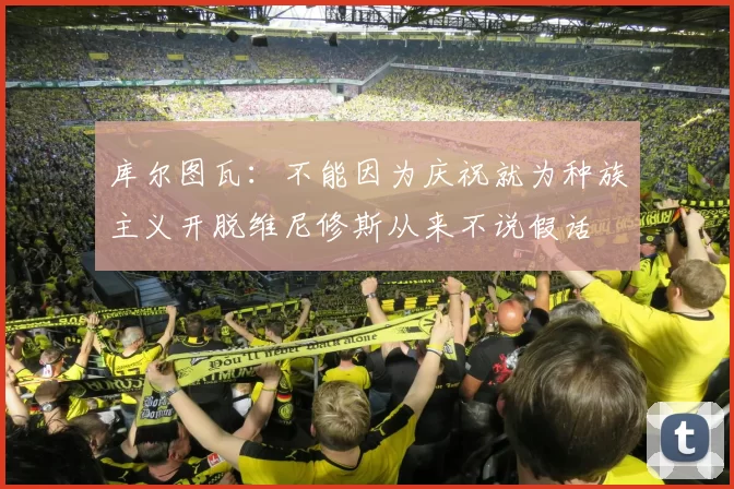 库尔图瓦：不能因为庆祝就为种族主义开脱维尼修斯从来不说假话