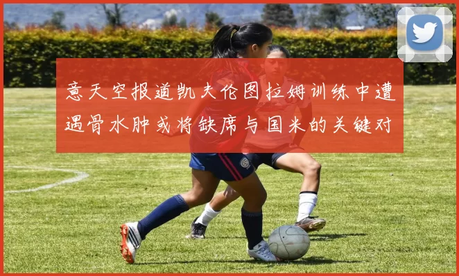 意天空报道凯夫伦图拉姆训练中遭遇骨水肿或将缺席与国米的关键对决