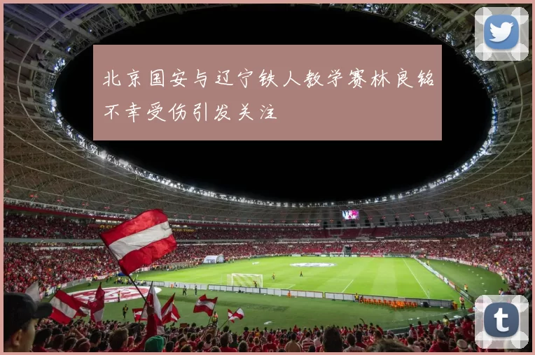 北京国安与辽宁铁人教学赛林良铭不幸受伤引发关注
