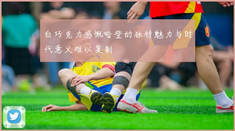 白巧克力感慨哈登的独特魅力与时代意义难以复制